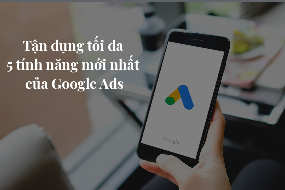 Tận dụng tối đa 5 tính năng mới nhất của Google Ads